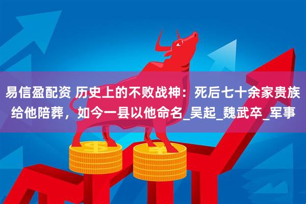 易信盈配资 历史上的不败战神：死后七十余家贵族给他陪葬，如今一县以他命名_吴起_魏武卒_军事