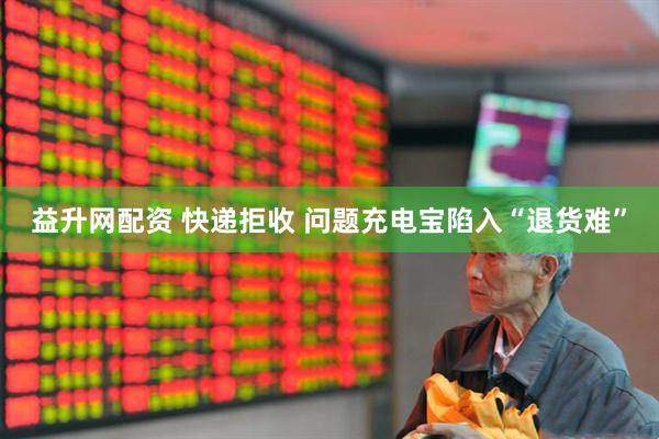 益升网配资 快递拒收 问题充电宝陷入“退货难”