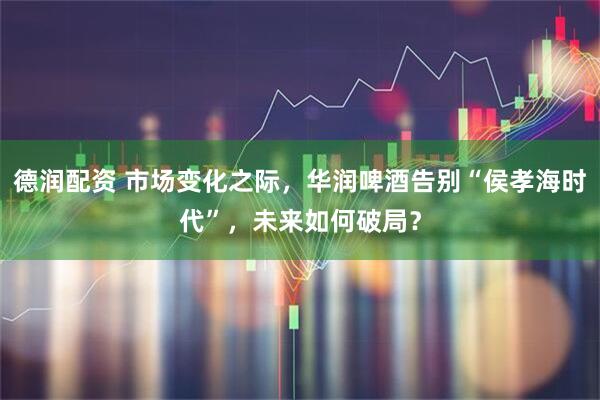 德润配资 市场变化之际，华润啤酒告别“侯孝海时代”，未来如何破局？
