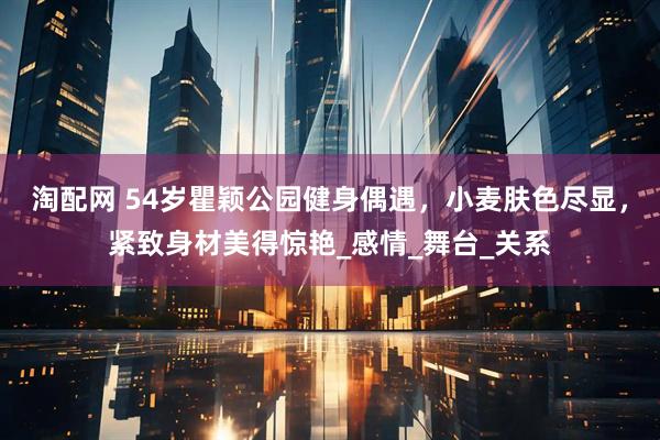 淘配网 54岁瞿颖公园健身偶遇，小麦肤色尽显，紧致身材美得惊艳_感情_舞台_关系