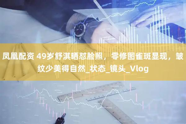 凤凰配资 49岁舒淇晒怼脸照，零修图雀斑显现，皱纹少美得自然_状态_镜头_Vlog