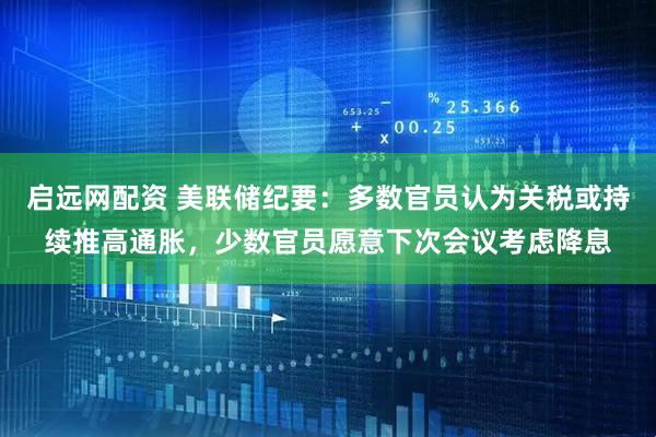 启远网配资 美联储纪要：多数官员认为关税或持续推高通胀，少数官员愿意下次会议考虑降息