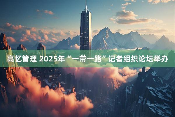 高忆管理 2025年“一带一路”记者组织论坛举办