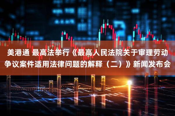 美港通 最高法举行《最高人民法院关于审理劳动争议案件适用法律问题的解释（二）》新闻发布会