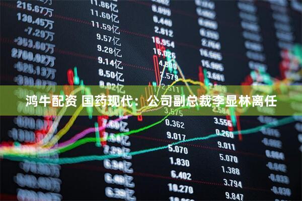 鸿牛配资 国药现代：公司副总裁李显林离任