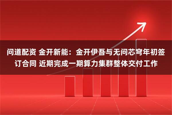 问道配资 金开新能：金开伊吾与无问芯穹年初签订合同 近期完成一期算力集群整体交付工作