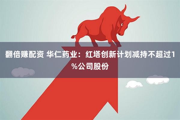 翻倍赚配资 华仁药业：红塔创新计划减持不超过1%公司股份