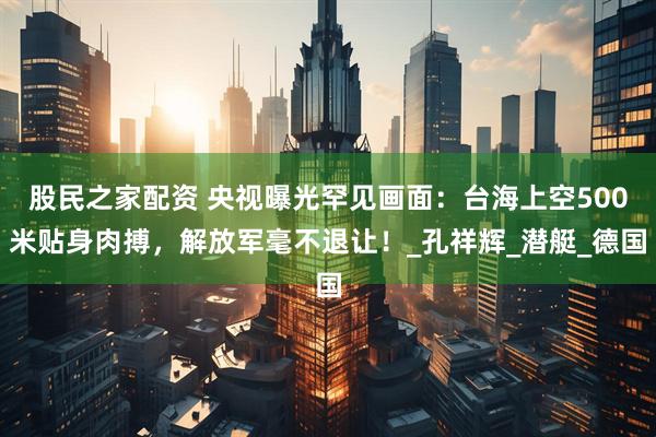 股民之家配资 央视曝光罕见画面：台海上空500米贴身肉搏，解放军毫不退让！_孔祥辉_潜艇_德国