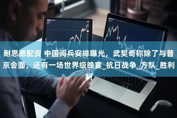 耐思徳配资 中国阅兵安排曝光，武契奇称除了与普京会面，还有一场世界级晚宴_抗日战争_方队_胜利
