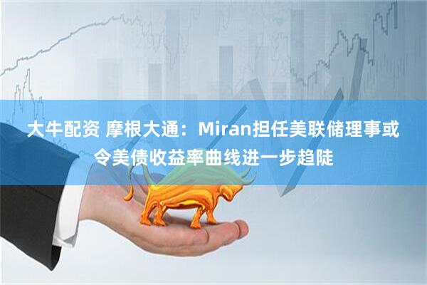 大牛配资 摩根大通：Miran担任美联储理事或令美债收益率曲线进一步趋陡