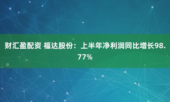 财汇盈配资 福达股份：上半年净利润同比增长98.77%