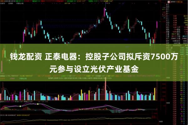 钱龙配资 正泰电器：控股子公司拟斥资7500万元参与设立光伏产业基金