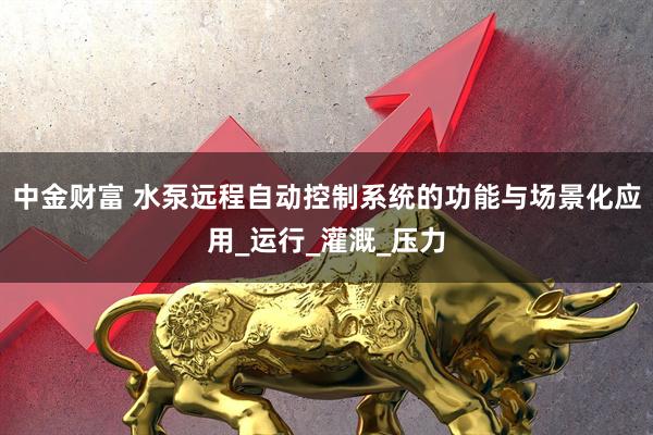 中金财富 水泵远程自动控制系统的功能与场景化应用_运行_灌溉_压力