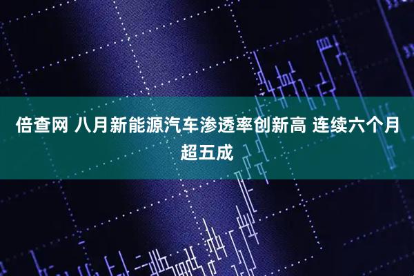 倍查网 八月新能源汽车渗透率创新高 连续六个月超五成
