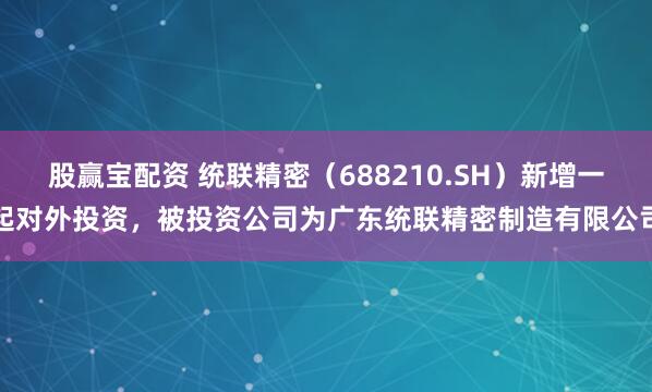股赢宝配资 统联精密（688210.SH）新增一起对外投资，被投资公司为广东统联精密制造有限公司
