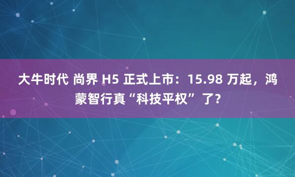大牛时代 尚界 H5 正式上市：15.98 万起，鸿蒙智行真“科技平权” 了？