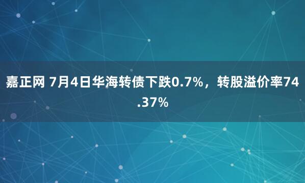 嘉正网 7月4日华海转债下跌0.7%，转股溢价率74.37%