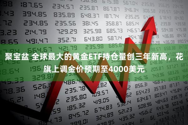 聚宝盆 全球最大的黄金ETF持仓量创三年新高，花旗上调金价预期至4000美元