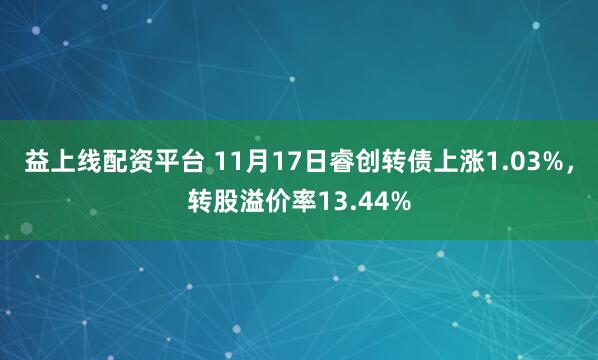 益上线配资平台 11月17日睿创转债上涨1.03%，转股溢价率13.44%