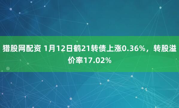 猎股网配资 1月12日鹤21转债上涨0.36%，转股溢价率17.02%