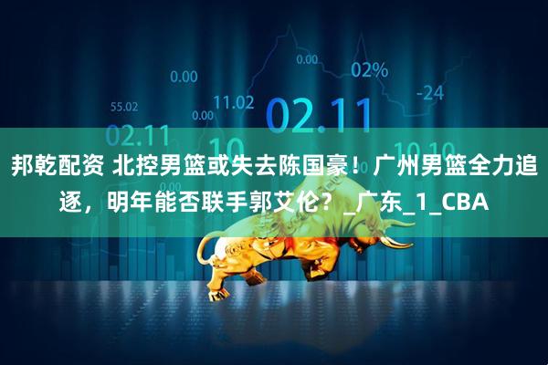 邦乾配资 北控男篮或失去陈国豪！广州男篮全力追逐，明年能否联手郭艾伦？_广东_1_CBA