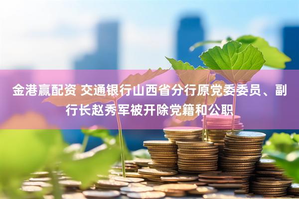 金港赢配资 交通银行山西省分行原党委委员、副行长赵秀军被开除党籍和公职