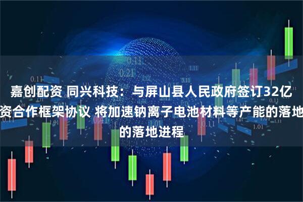 嘉创配资 同兴科技：与屏山县人民政府签订32亿元投资合作框架协议 将加速钠离子电池材料等产能的落地进程