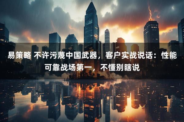 易策略 不许污蔑中国武器，客户实战说话：性能可靠战场第一，不懂别瞎说